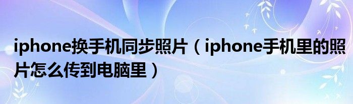 iphone换手机同步照片（iphone手机里的照片怎么传到电脑里）