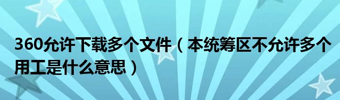 360允许下载多个文件（本统筹区不允许多个用工是什么意思）