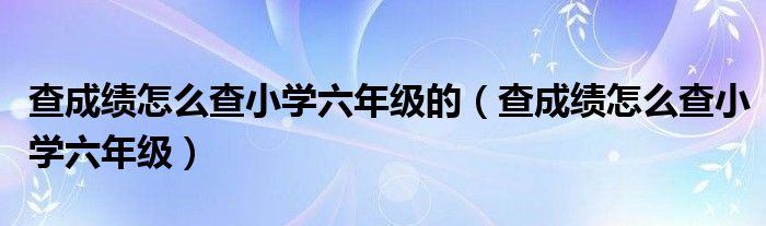 查成绩怎么查小学六年级的（查成绩怎么查小学六年级）