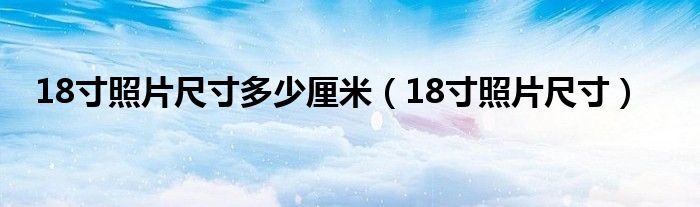 18寸照片尺寸多少厘米（18寸照片尺寸）