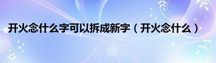 开火念什么字可以拆成新字（开火念什么）