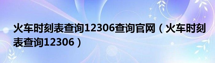 火车时刻表查询12306查询官网（火车时刻表查询12306）