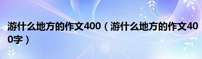 游什么地方的作文400（游什么地方的作文400字）