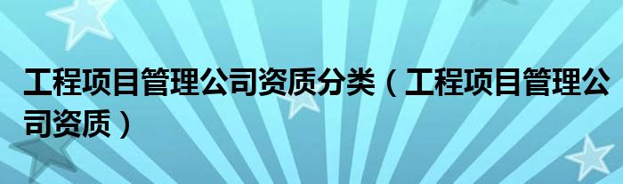 工程项目管理公司资质分类（工程项目管理公司资质）