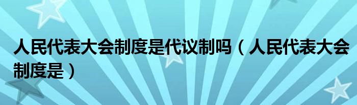 人民代表大会制度是代议制吗（人民代表大会制度是）