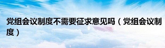 党组会议制度不需要征求意见吗（党组会议制度）