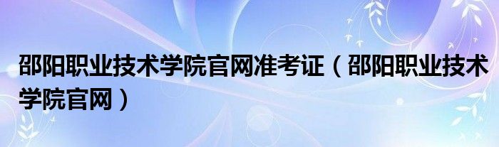 邵阳职业技术学院官网准考证（邵阳职业技术学院官网）