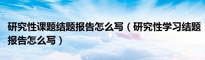 研究性课题结题报告怎么写（研究性学习结题报告怎么写）