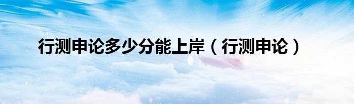 行测申论多少分能上岸（行测申论）