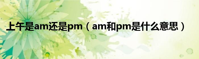 上午是am还是pm（am和pm是什么意思）