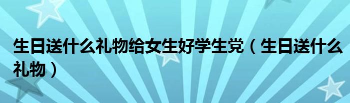 生日送什么礼物给女生好学生党（生日送什么礼物）