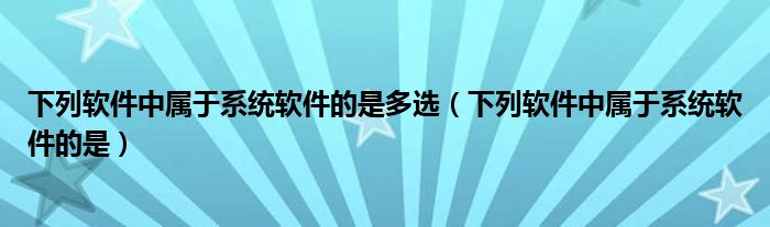 下列软件中属于系统软件的是多选（下列软件中属于系统软件的是）