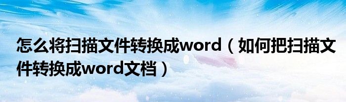 怎么将扫描文件转换成word（如何把扫描文件转换成word文档）