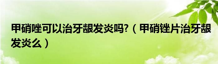 甲硝唑可以治牙龈发炎吗?（甲硝锉片治牙龈发炎么）