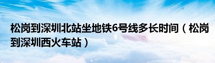 松岗到深圳北站坐地铁6号线多长时间（松岗到深圳西火车站）