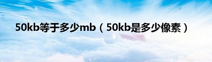 50kb等于多少mb（50kb是多少像素）