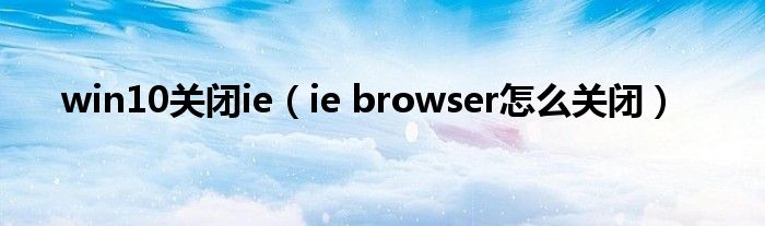 win10关闭ie（ie browser怎么关闭）