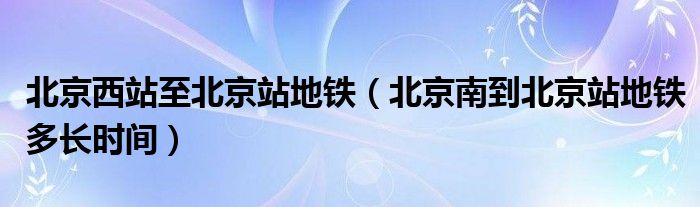 北京西站至北京站地铁（北京南到北京站地铁多长时间）