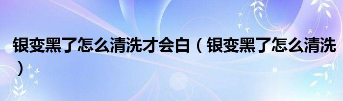 银变黑了怎么清洗才会白（银变黑了怎么清洗）