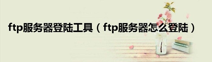 ftp服务器登陆工具（ftp服务器怎么登陆）