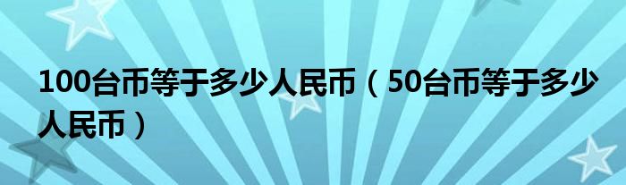 100台币等于多少人民币（50台币等于多少人民币）