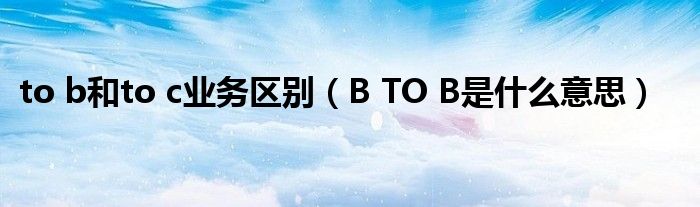 to b和to c业务区别（B TO B是什么意思）