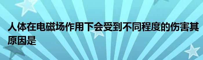 人体在电磁场作用下会受到不同程度的伤害其原因是