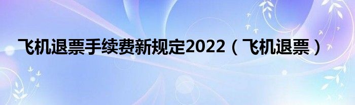 飞机退票手续费新规定2022（飞机退票）