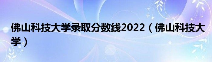 佛山科技大学录取分数线2022（佛山科技大学）