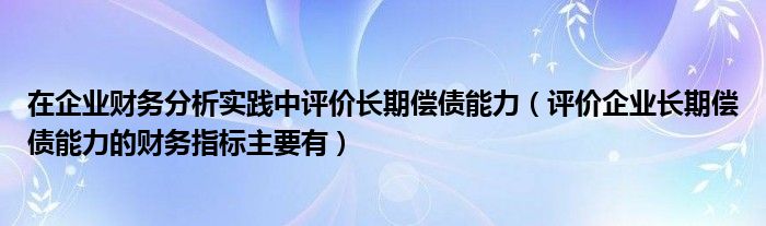 在企业财务分析实践中评价长期偿债能力（评价企业长期偿债能力的财务指标主要有）