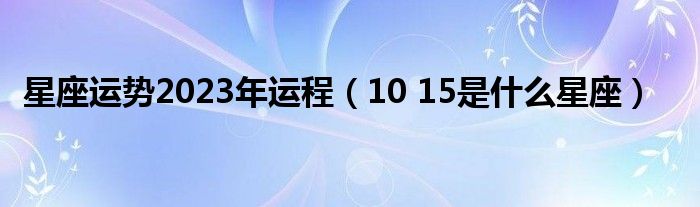 星座运势2023年运程（10 15是什么星座）