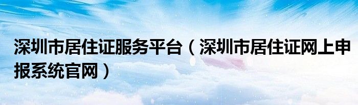 深圳市居住证服务平台（深圳市居住证网上申报系统官网）