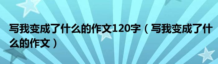 写我变成了什么的作文120字（写我变成了什么的作文）