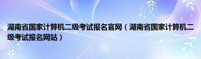 湖南省国家计算机二级考试报名官网（湖南省国家计算机二级考试报名网站）