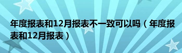 年度报表和12月报表不一致可以吗（年度报表和12月报表）