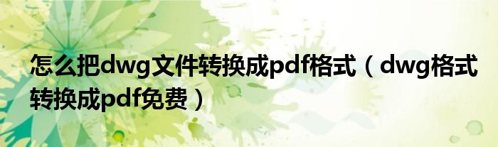 怎么把dwg文件转换成pdf格式（dwg格式转换成pdf免费）