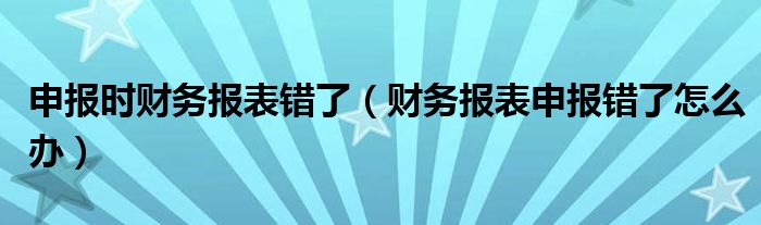 申报时财务报表错了（财务报表申报错了怎么办）