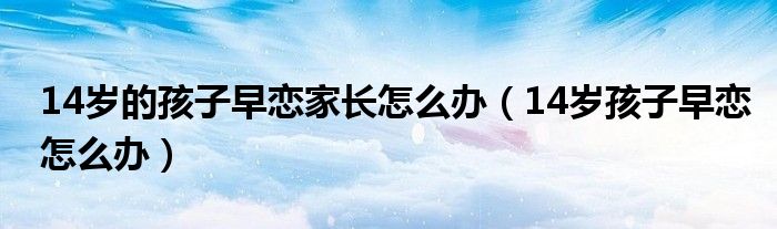 14岁的孩子早恋家长怎么办（14岁孩子早恋怎么办）