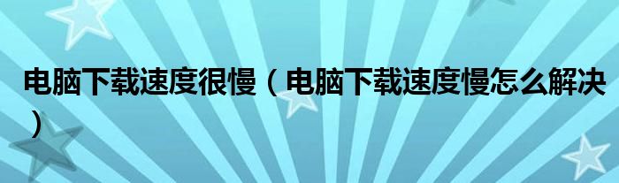 电脑下载速度很慢（电脑下载速度慢怎么解决）