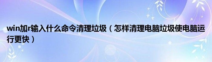 win加r输入什么命令清理垃圾（怎样清理电脑垃圾使电脑运行更快）