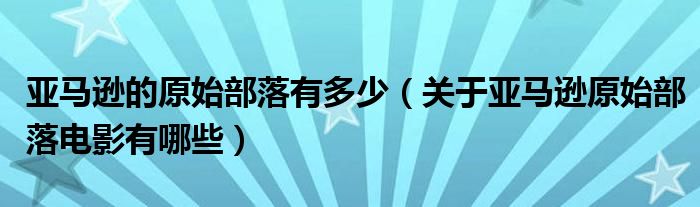 亚马逊的原始部落有多少（关于亚马逊原始部落电影有哪些）