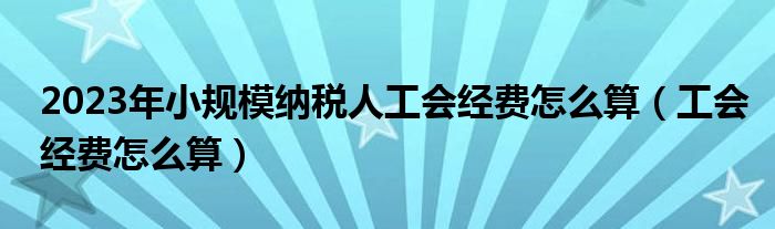 2023年小规模纳税人工会经费怎么算（工会经费怎么算）