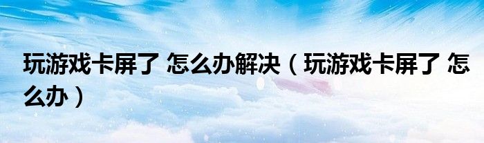 玩游戏卡屏了 怎么办解决（玩游戏卡屏了 怎么办）