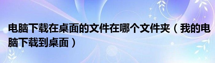 电脑下载在桌面的文件在哪个文件夹（我的电脑下载到桌面）