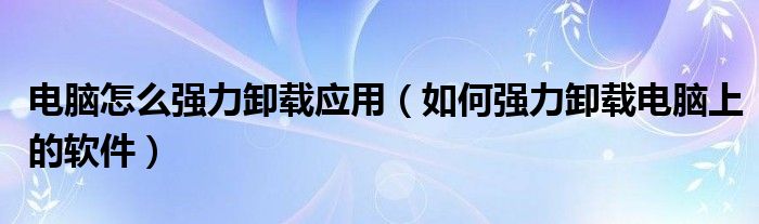 电脑怎么强力卸载应用（如何强力卸载电脑上的软件）