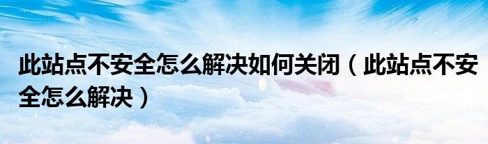 此站点不安全怎么解决如何关闭（此站点不安全怎么解决）