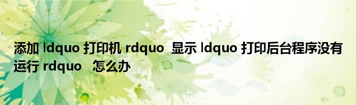 添加 ldquo 打印机 rdquo  显示 ldquo 打印后台程序没有运行 rdquo   怎么办