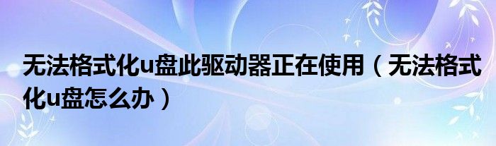 无法格式化u盘此驱动器正在使用（无法格式化u盘怎么办）