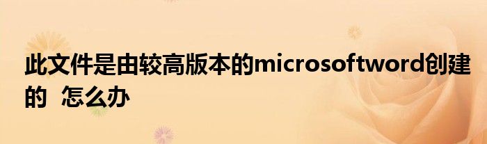 此文件是由较高版本的microsoftword创建的  怎么办