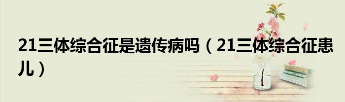 21三体综合征是遗传病吗（21三体综合征患儿）